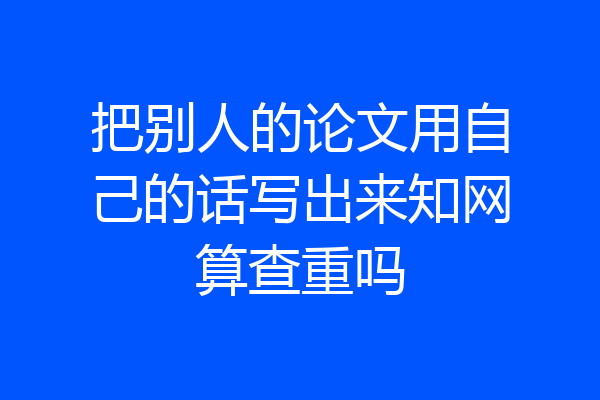 把别人的论文用自己的话写出来知网算查重吗
