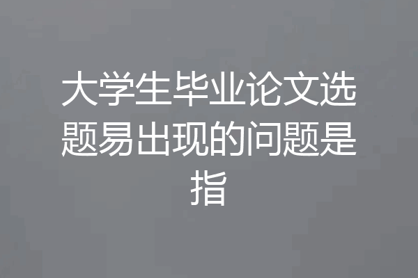 大学生毕业论文选题易出现的问题是指