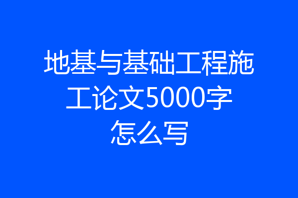 地基与基础工程施工论文5000字怎么写