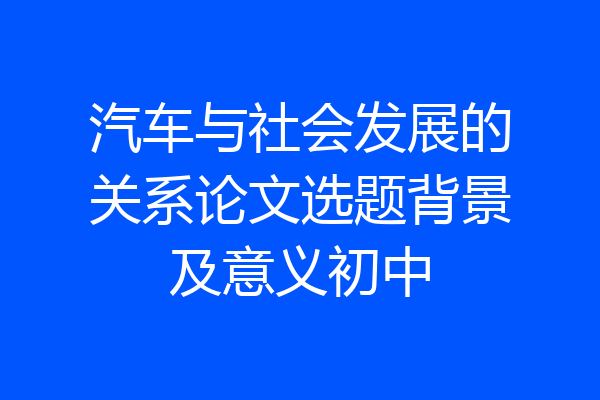 汽车与社会发展的关系论文选题背景及意义初中