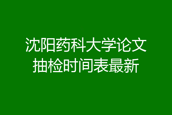 沈阳药科大学论文抽检时间表最新