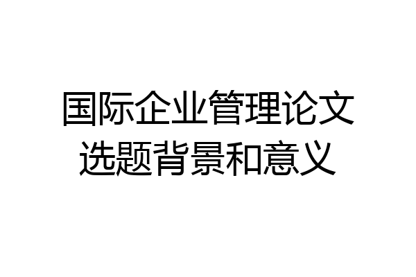 国际企业管理论文选题背景和意义