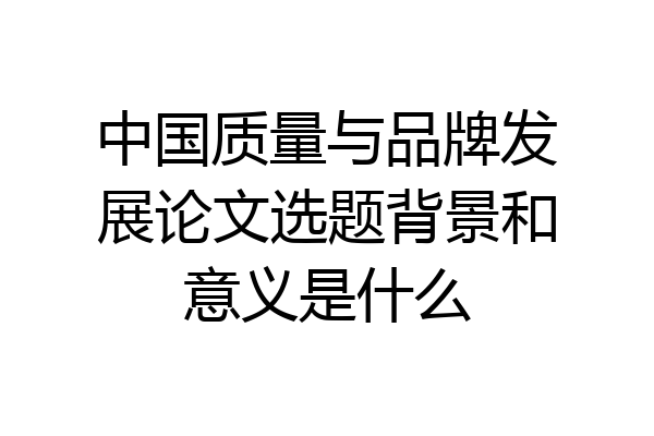 中国质量与品牌发展论文选题背景和意义是什么