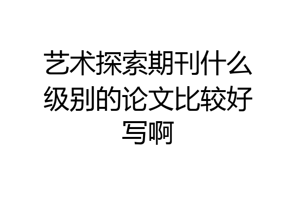 艺术探索期刊什么级别的论文比较好写啊