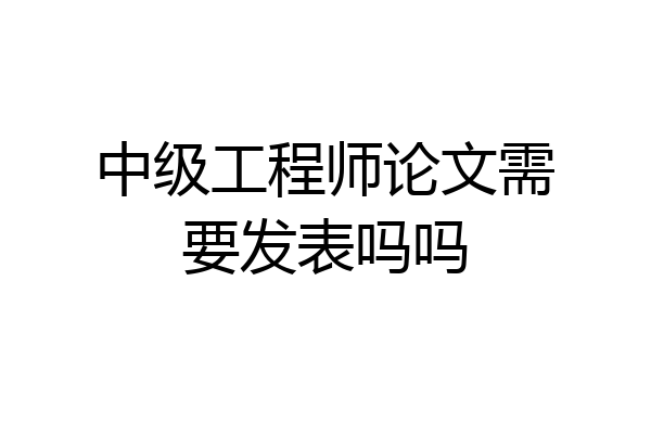 中级工程师论文需要发表吗吗