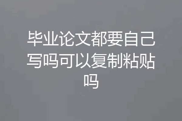 毕业论文都要自己写吗可以复制粘贴吗