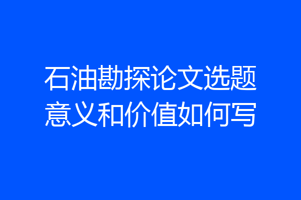 石油勘探论文选题意义和价值如何写