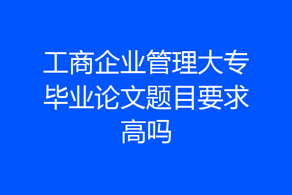 工商企业管理大专毕业论文题目要求高吗