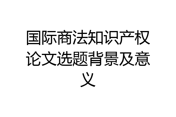 国际商法知识产权论文选题背景及意义