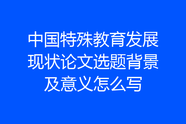 中国特殊教育发展现状论文选题背景及意义怎么写