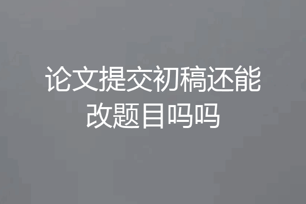 论文提交初稿还能改题目吗吗