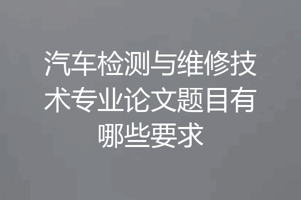 汽车检测与维修技术专业论文题目有哪些要求