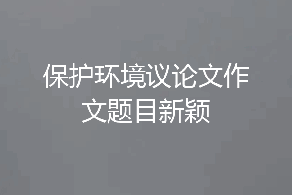 保护环境议论文作文题目新颖