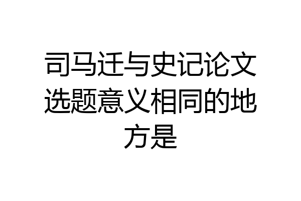 司马迁与史记论文选题意义相同的地方是