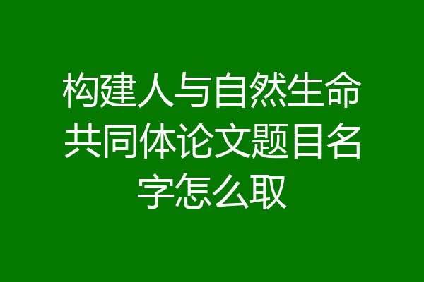 构建人与自然生命共同体论文题目名字怎么取