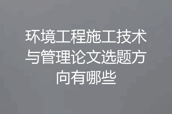 环境工程施工技术与管理论文选题方向有哪些