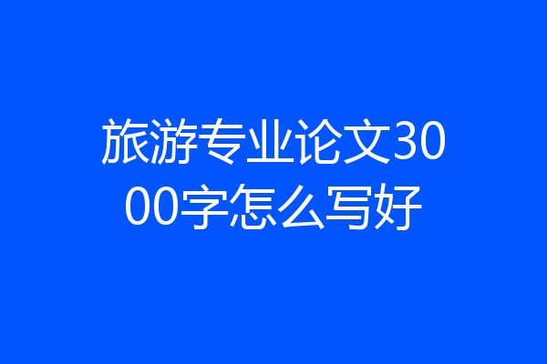 旅游专业论文3000字怎么写好