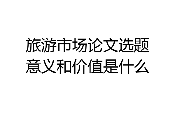 旅游市场论文选题意义和价值是什么
