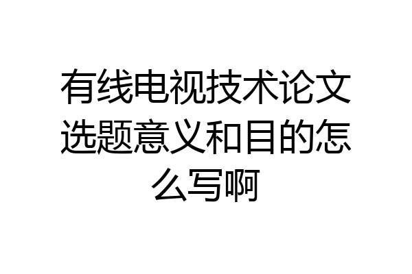 有线电视技术论文选题意义和目的怎么写啊