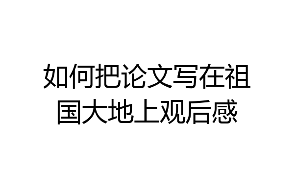 如何把论文写在祖国大地上观后感