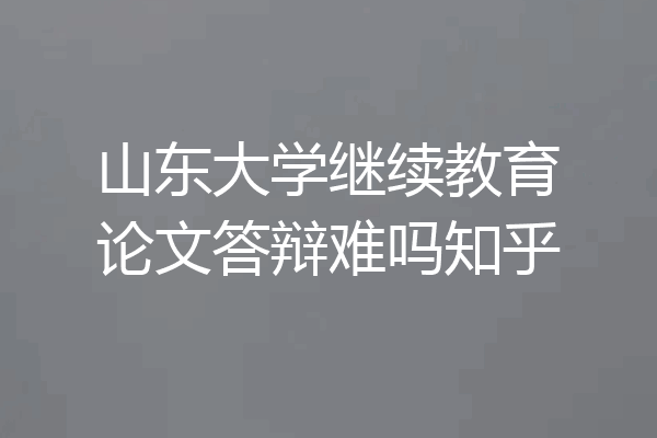 山东大学继续教育论文答辩难吗知乎