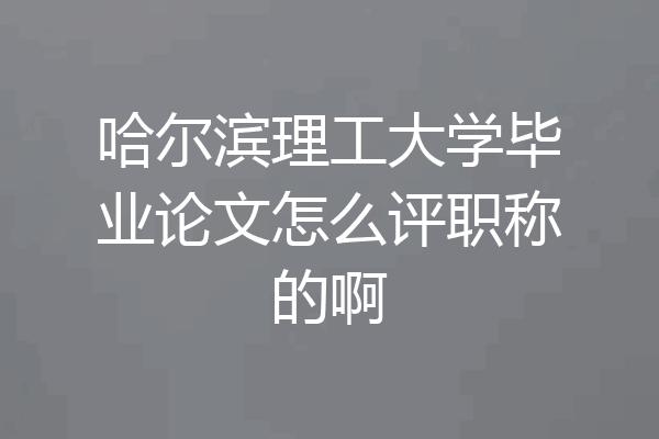 哈尔滨理工大学毕业论文怎么评职称的啊