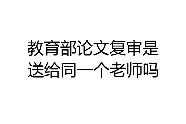 教育部论文复审是送给同一个老师吗