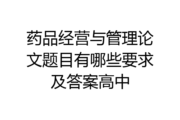 药品经营与管理论文题目有哪些要求及答案高中