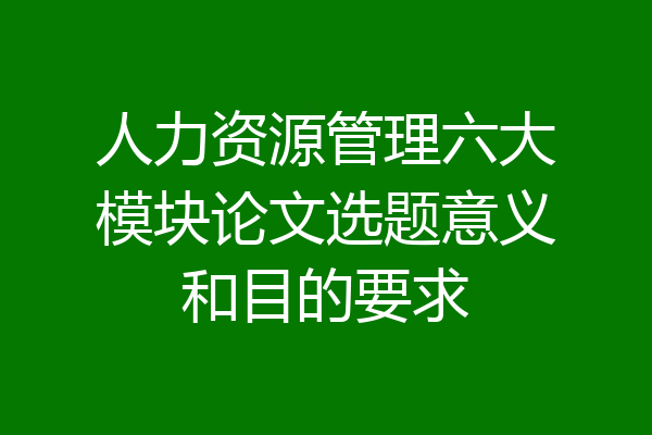 人力资源管理六大模块论文选题意义和目的要求