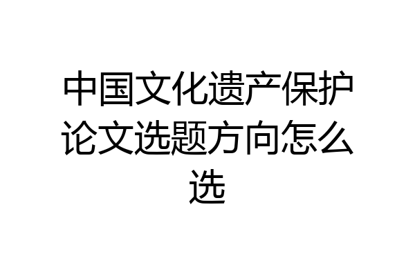 中国文化遗产保护论文选题方向怎么选