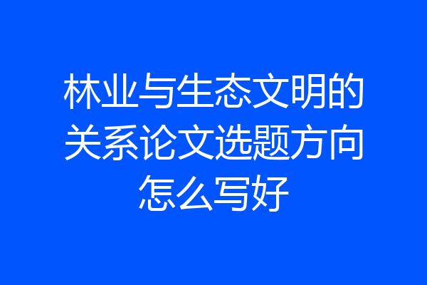 林业与生态文明的关系论文选题方向怎么写好