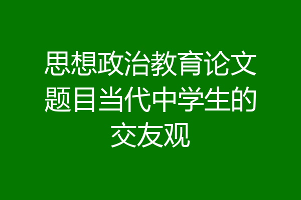 思想政治教育论文题目当代中学生的交友观