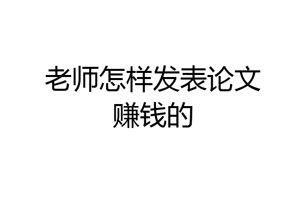 老师怎样发表论文赚钱的