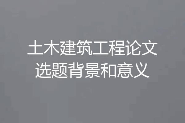 土木建筑工程论文选题背景和意义