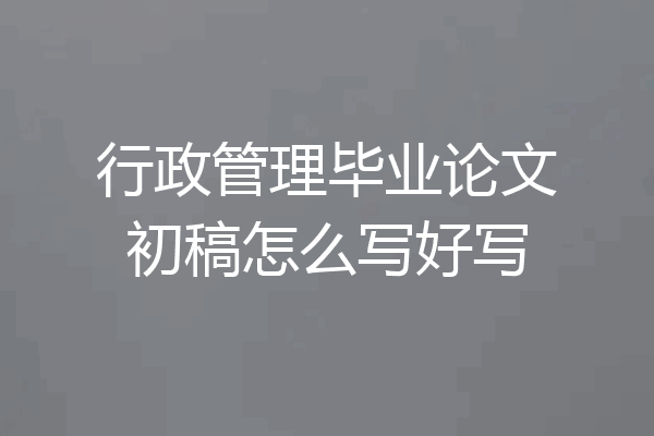行政管理毕业论文初稿怎么写好写
