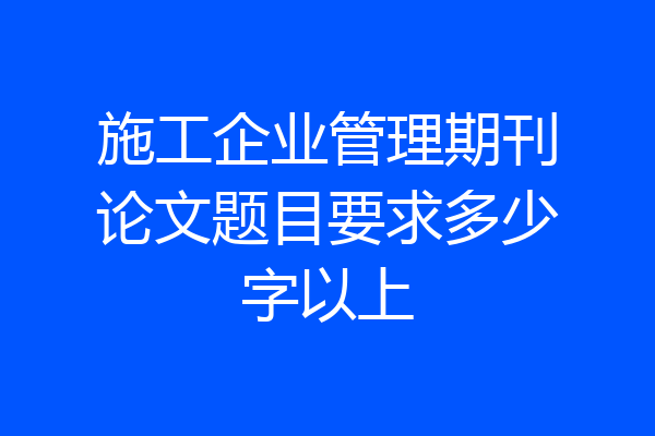 施工企业管理期刊论文题目要求多少字以上
