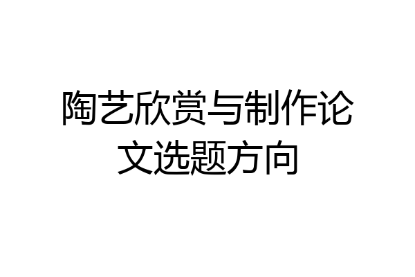 陶艺欣赏与制作论文选题方向