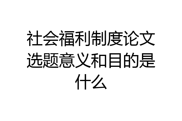 社会福利制度论文选题意义和目的是什么