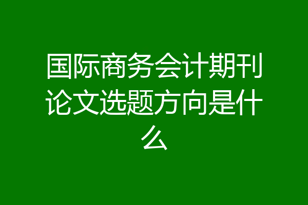 国际商务会计期刊论文选题方向是什么