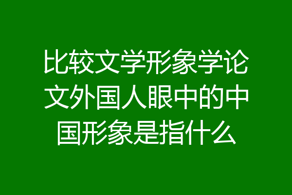 比较文学形象学论文外国人眼中的中国形象是指什么
