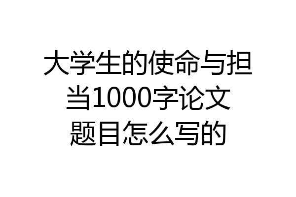 大学生的使命与担当1000字论文题目怎么写的