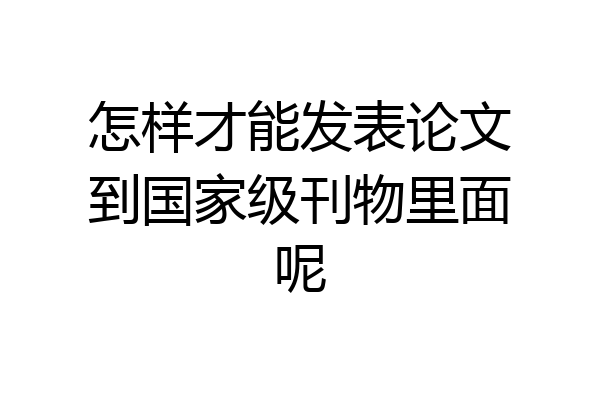 怎样才能发表论文到国家级刊物里面呢