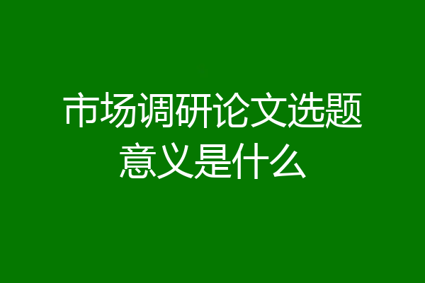 市场调研论文选题意义是什么