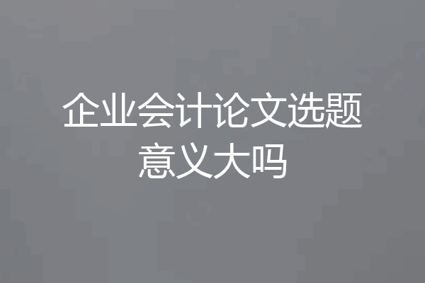 企业会计论文选题意义大吗