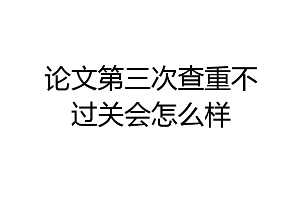 论文第三次查重不过关会怎么样