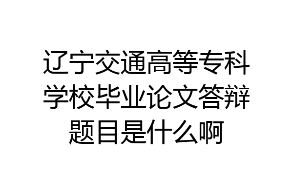 辽宁交通高等专科学校毕业论文答辩题目是什么啊