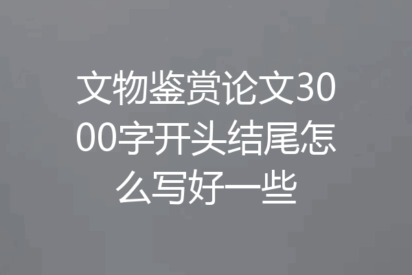 文物鉴赏论文3000字开头结尾怎么写好一些