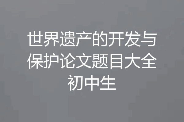 世界遗产的开发与保护论文题目大全初中生