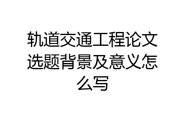 轨道交通工程论文选题背景及意义怎么写