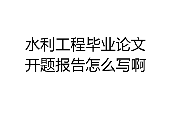 水利工程毕业论文开题报告怎么写啊